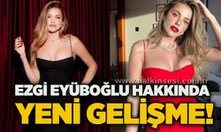 Ezgi Eyüboğlu hakkında yeni gelişme!
