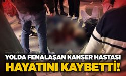 Yolda fenalaşan kanser hastası hayatını kaybetti!