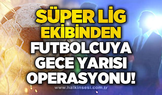Süper Lig ekibinden futbolcuya gece yarısı operasyonu!