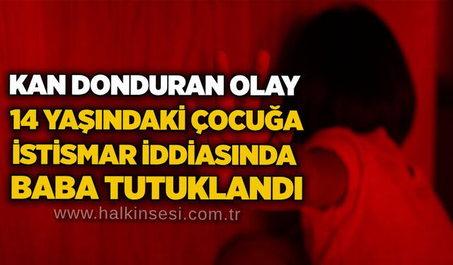 Kan donduran olay: 14 yaşındaki çocuğa istismar iddiasında baba tutuklandı