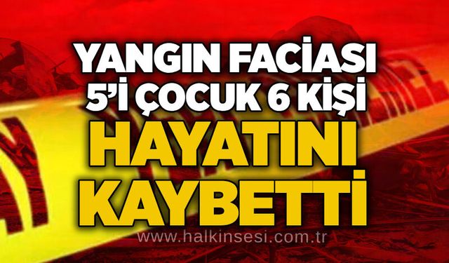 Yangın faciası: 5’i Çocuk 6 Kişi hayatını kaybetti
