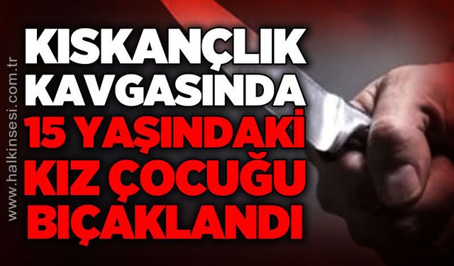 Kıskançlık kavgasında 15 yaşındaki kız bıçaklandı