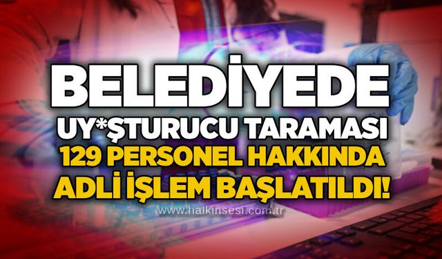 Belediyede uy*şturucu taraması: 129 personel hakkında adli işlem başlatıldı!