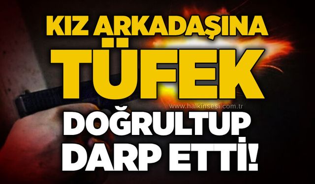 Kız arkadaşına tüfek doğrultup darp etti!