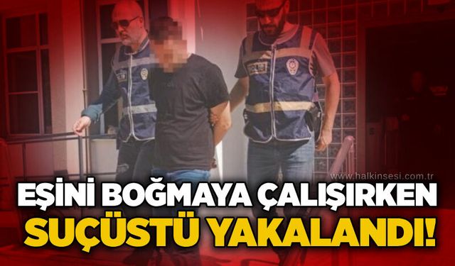 Eşini boğmaya çalışırken suçüstü yakalandı!