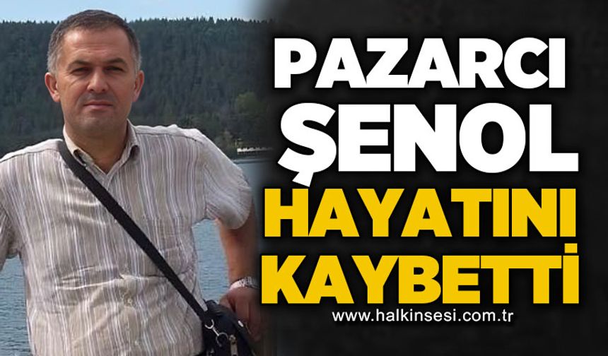 Pazarcı Şenol hayatını kaybetti