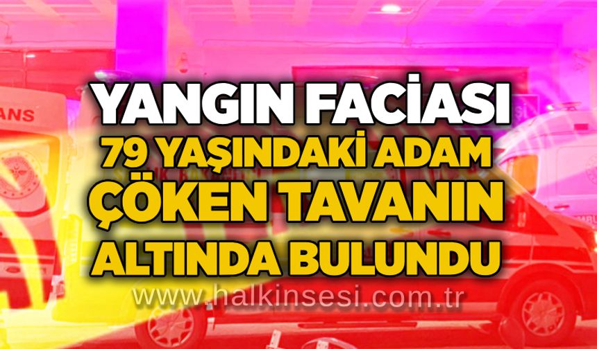 Yangın faciası: 79 yaşındaki adam çöken tavanın altında bulundu