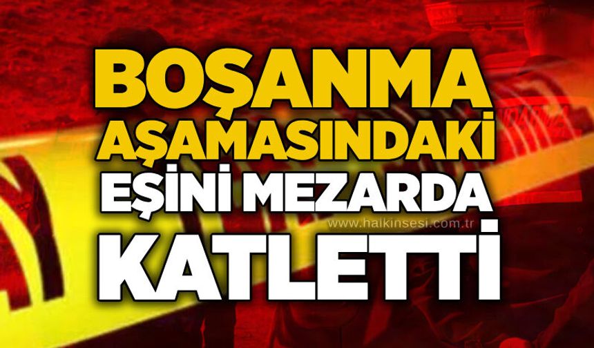 Boşanma aşamasındaki eşini mezarda katletti