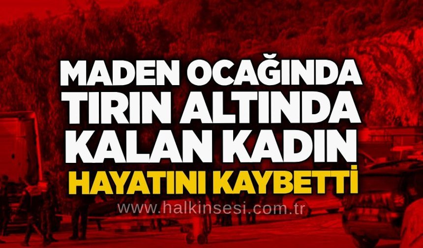 Maden Ocağında tırın altında kalan kadın hayatını kaybetti