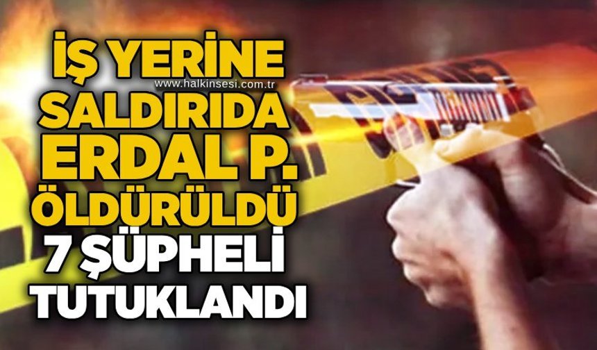 İş yerine saldırıda Erdal P. öldürüldü: 7 şüpheli tutuklandı
