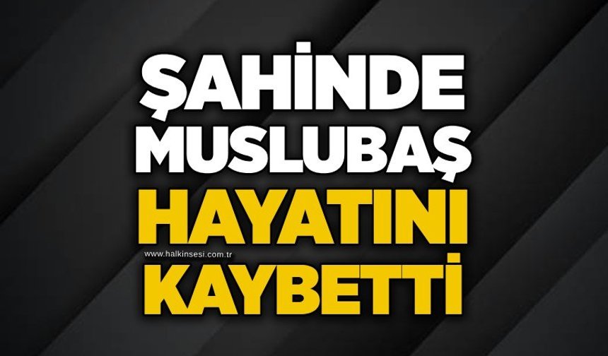 Şahinde Muslubaş hayatını kaybetti