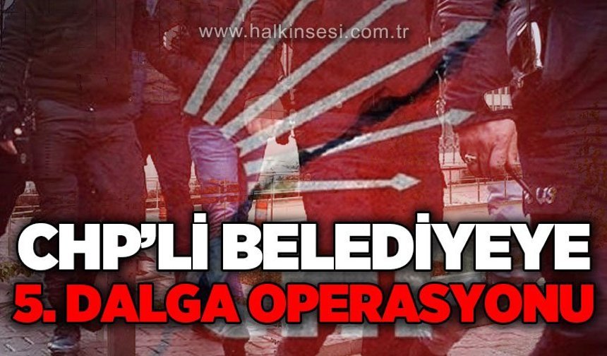 CHP'li belediyeye 5. dalga operasyon: Evraklar incelemeye alındı