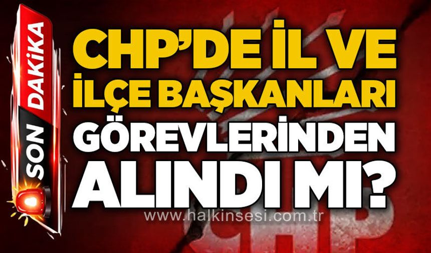 CHP'de il ve ilçe başkanları görevlerinden alındı mı?