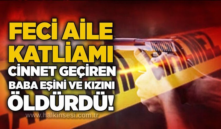Feci aile katliamı: Cinnet getiren baba eşini ve kızını öldürdü!