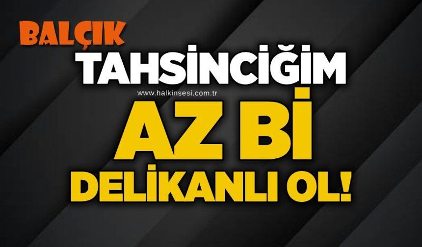 Tahsinciğim az bi delikanlı ol!