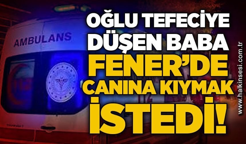 Oğlu tefeciye düşen baba Fener'de canına kıymak istedi!