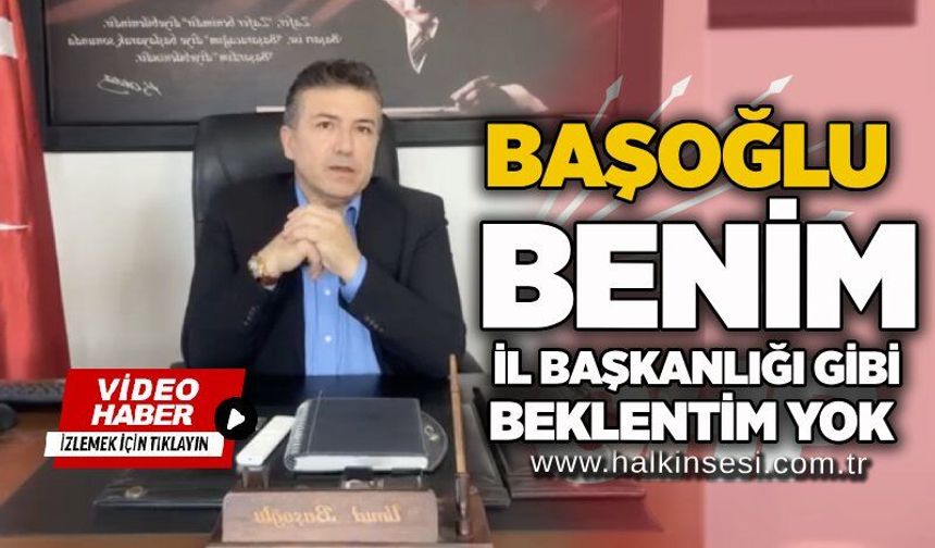Başoğlu: Benim il başkanlığı gibi beklentim yok