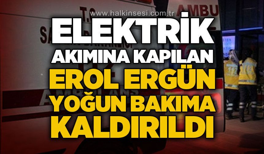 Elektrik akımına kapılan Erol Ergün yoğun bakıma kaldırıldı