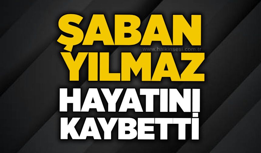 Şaban Yılmaz hayatını kaybetti