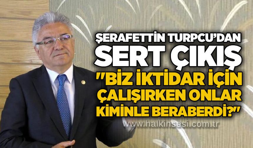 Şerafettin Turpcu’dan sert çıkış: "Biz iktidar için çalışırken onlar kiminle beraberdi?"