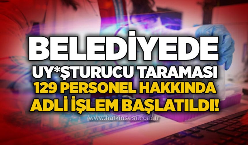 Belediyede uy*şturucu taraması: 129 personel hakkında adli işlem başlatıldı!