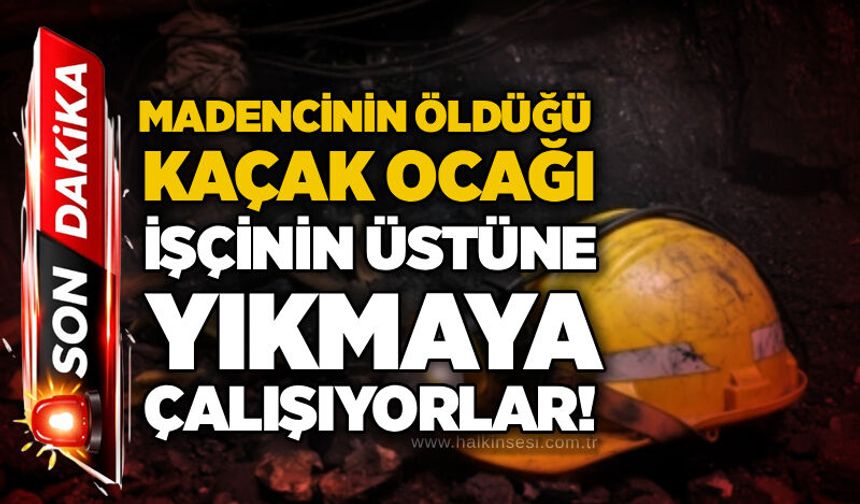 Madencinin öldüğü kaçak ocağı işçinin üstüne yıkmaya çalışıyorlar!