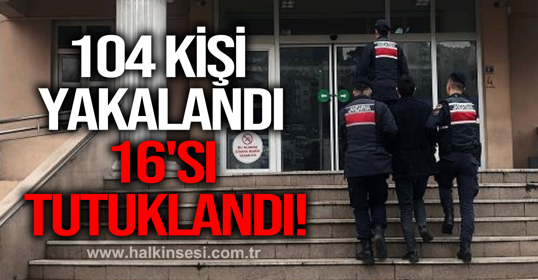 104 KİŞİ YAKALANDI 16'SI TUTUKLANDI!