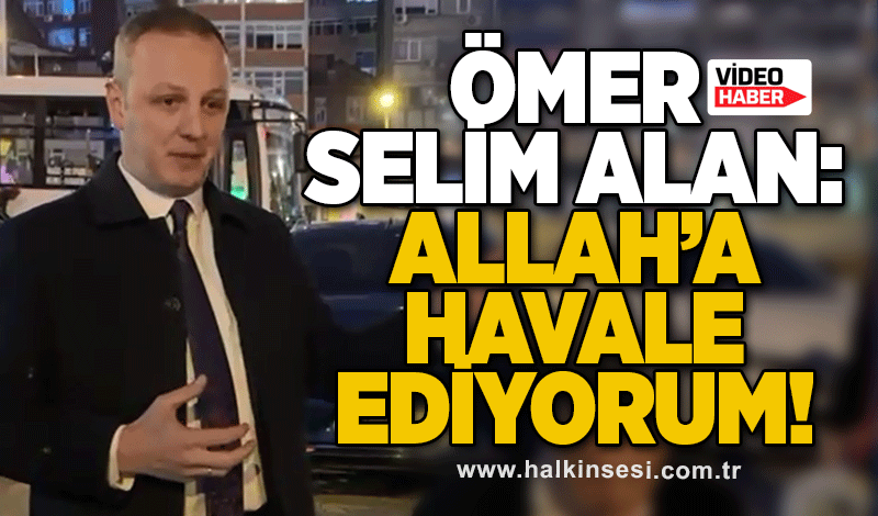 Ömer Selim Alan: Allah’a havale ediyorum!