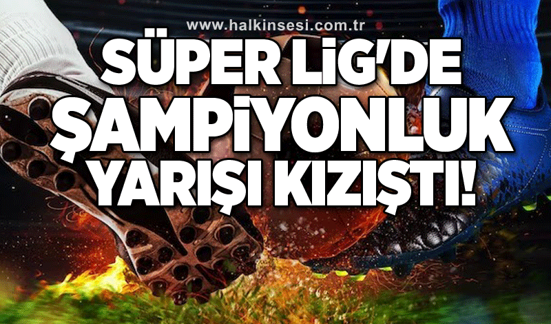 Süper Lig'de şampiyonluk yarışı kızıştı!