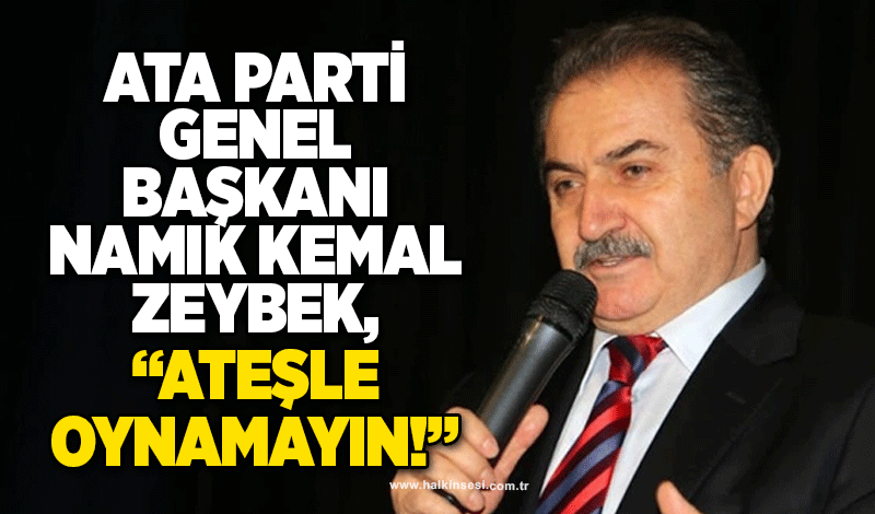ATA Parti Genel Başkanı Namık Kemal Zeybek,  “Ateşle oynamayın!”