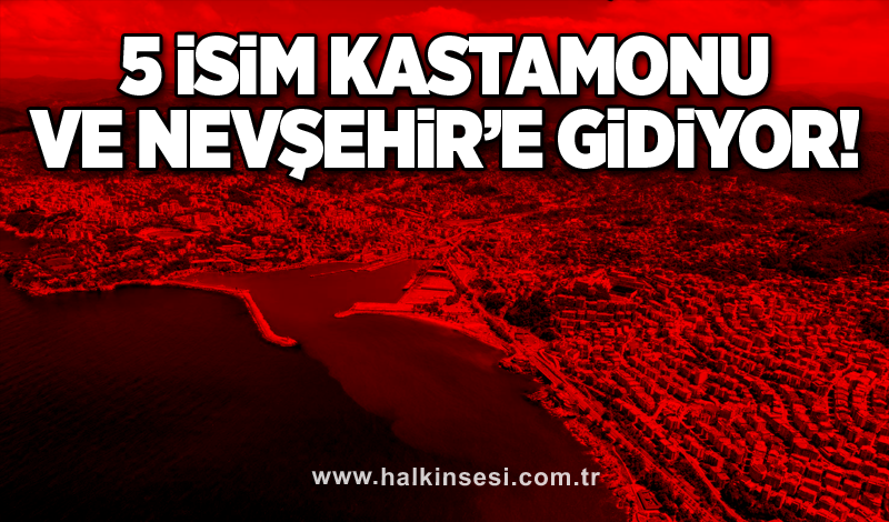 5 İsim Kastamonu ve Nevşehir’e gidiyor!
