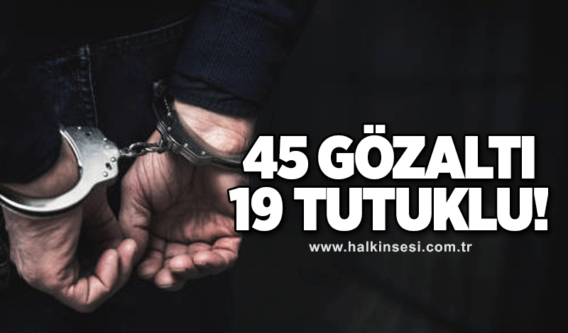 45 şahıs yakalandı, 19’u tutuklandı!
