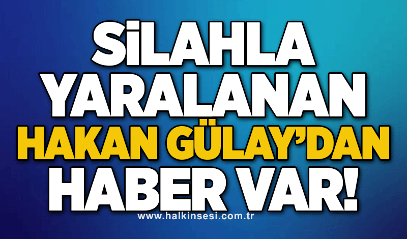 Silahla yaralanan Hakan Gülay’dan haber var!
