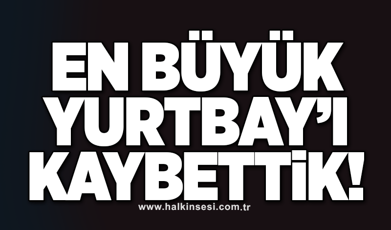 En büyük Yurtbay’ı kaybettik