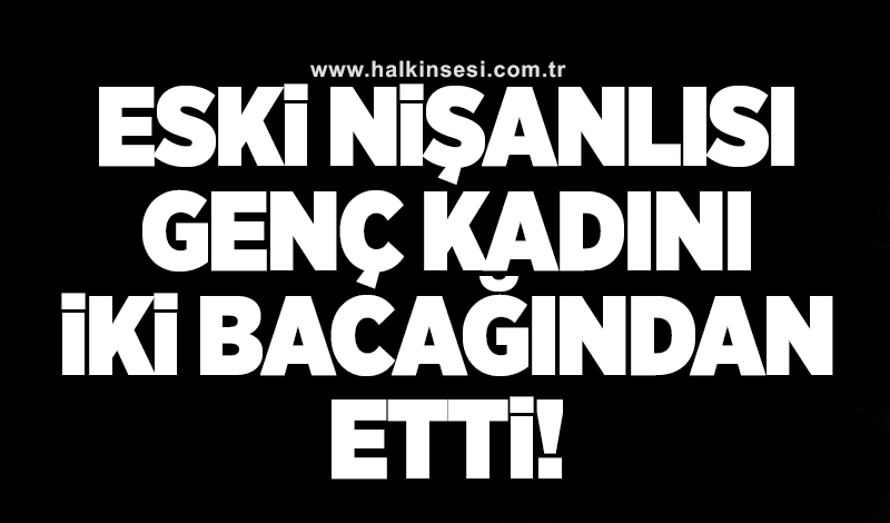 Eski nişanlısı genç kadını iki bacağından etti