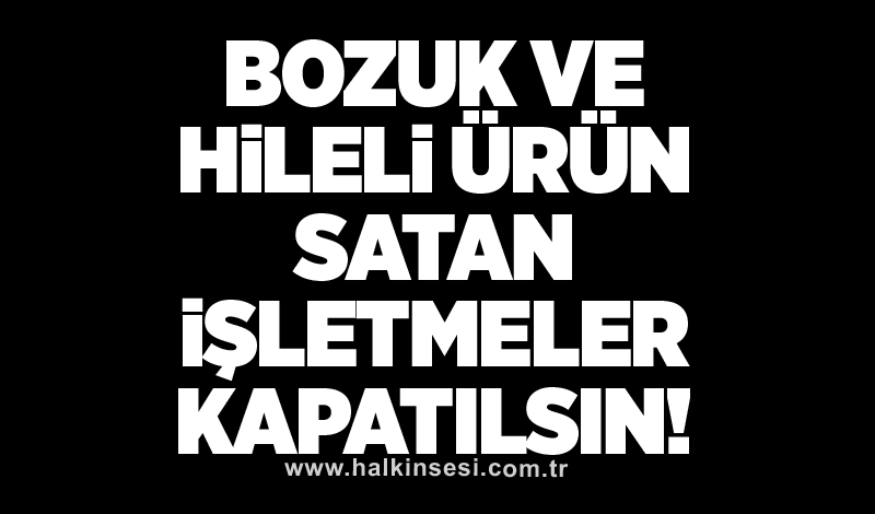 Bozuk ve hileli ürün satan işletmeler kapatılsın!