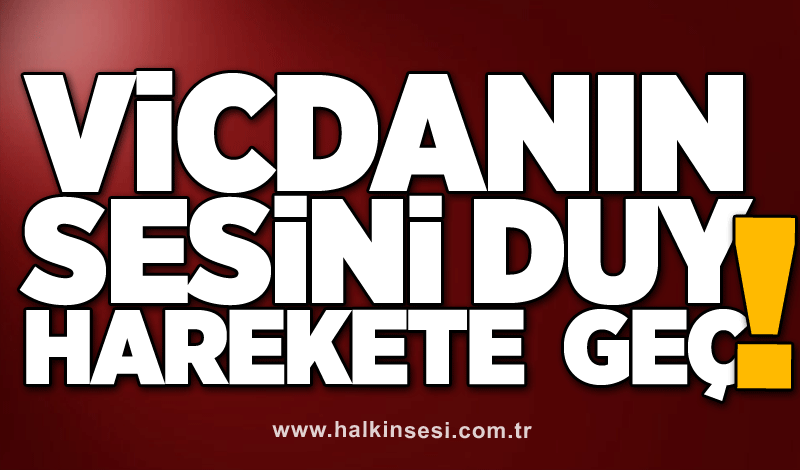 VİCDANIN SESİNİ DUY!  HAREKETE  GEÇ!