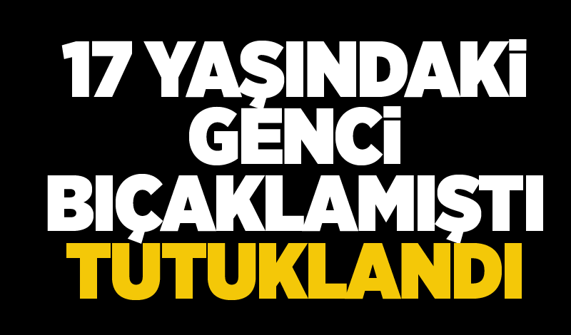 17 yaşındaki genci bıçaklamıştı, tutuklandı