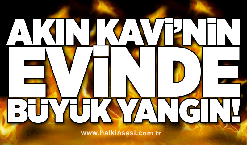 Akın Kavi’nin evinde büyük yangın!