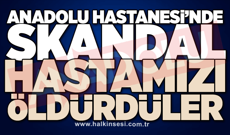 Anadolu Hastanesi’nde skandal: Hastamızı öldürdüler