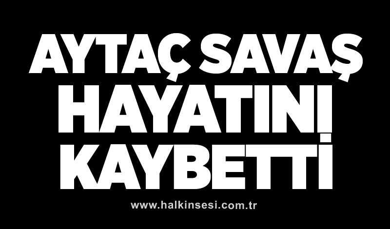 Aytaç Savaş hayatını kaybetti