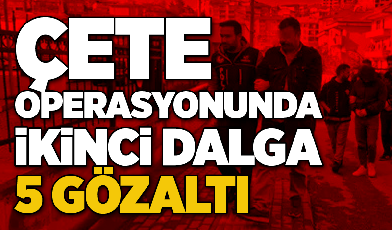 Çete operasyonunda İkinci Dalga: 5 Gözaltı