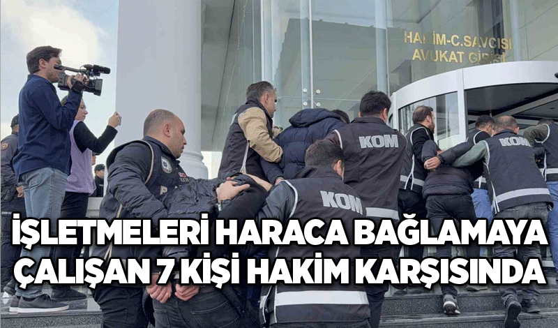 İşletmeleri haraca bağlamaya çalışan 7 kişi hakim karşısında