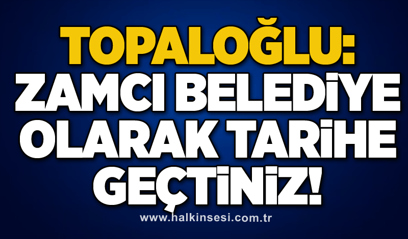 Topaloğlu: Zamcı belediye olarak tarihe geçtiniz