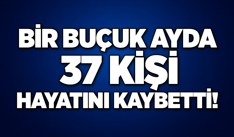 Bir buçuk ayda 37 kişi hayatını kaybetti!