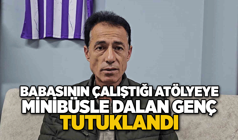 Babasının çalıştığı atölyeye minibüsle dalan genç tutuklandı