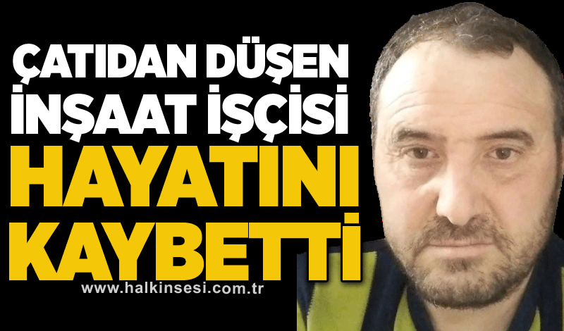 Çatıdan düşen inşaat işçisi hayatını kaybetti