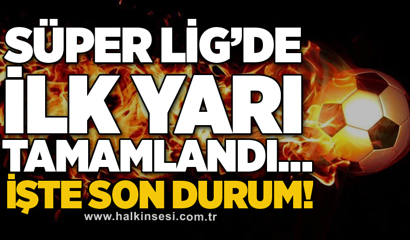 Süper Lig’de ilk yarı tamamlandı… İşte son durum!