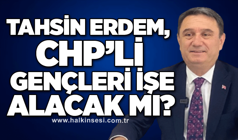 Tahsin Erdem, CHP’li gençleri işe alacak mı?