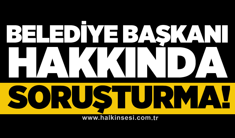 Belediye başkanı hakkında soruşturma!